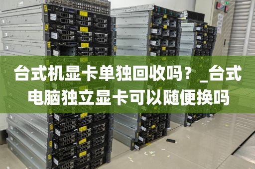 台式机显卡单独回收吗？_台式电脑独立显卡可以随便换吗