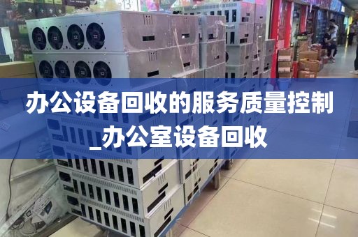 办公设备回收的服务质量控制_办公室设备回收