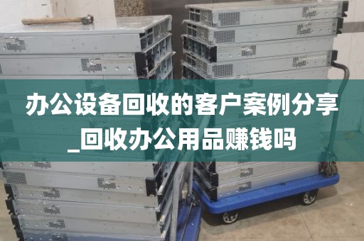 办公设备回收的客户案例分享_回收办公用品赚钱吗