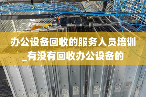 办公设备回收的服务人员培训_有没有回收办公设备的