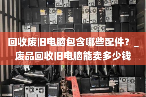 回收废旧电脑包含哪些配件？_废品回收旧电脑能卖多少钱