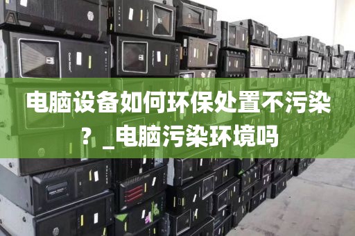 电脑设备如何环保处置不污染？_电脑污染环境吗