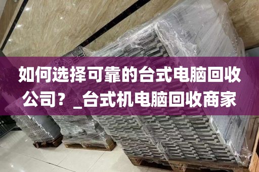 如何选择可靠的台式电脑回收公司？_台式机电脑回收商家