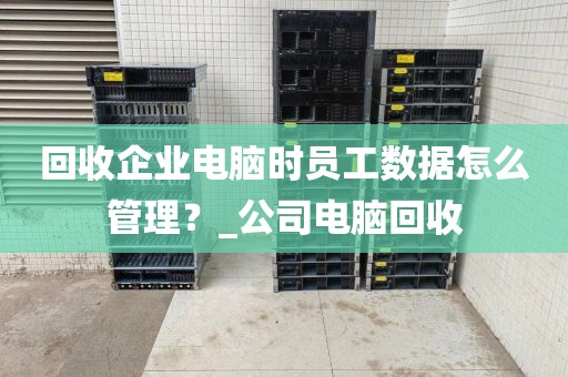 回收企业电脑时员工数据怎么管理？_公司电脑回收