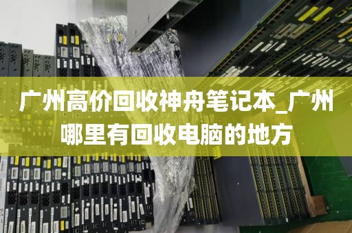 广州高价回收神舟笔记本_广州哪里有回收电脑的地方