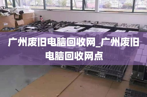 广州废旧电脑回收网_广州废旧电脑回收网点