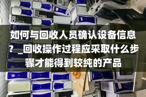 如何与回收人员确认设备信息？_回收操作过程应采取什么步骤才能得到较纯的产品
