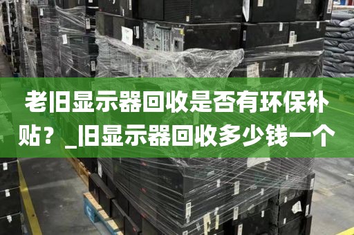 老旧显示器回收是否有环保补贴？_旧显示器回收多少钱一个