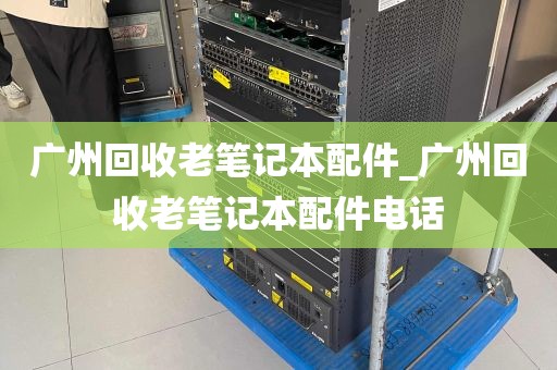 广州回收老笔记本配件_广州回收老笔记本配件电话