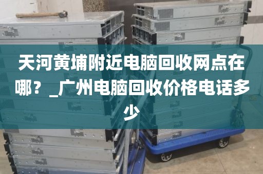 天河黄埔附近电脑回收网点在哪？_广州电脑回收价格电话多少