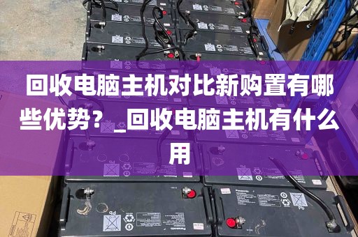 回收电脑主机对比新购置有哪些优势？_回收电脑主机有什么用