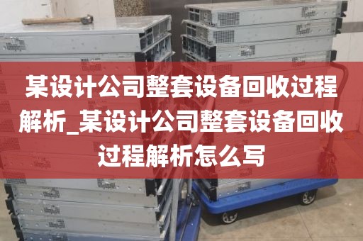 某设计公司整套设备回收过程解析_某设计公司整套设备回收过程解析怎么写