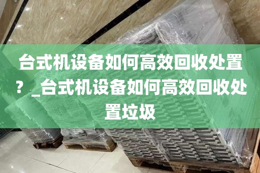 台式机设备如何高效回收处置？_台式机设备如何高效回收处置垃圾