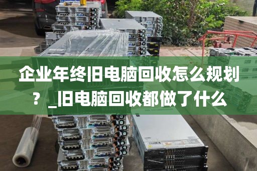 企业年终旧电脑回收怎么规划？_旧电脑回收都做了什么