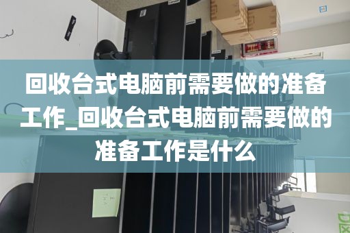 回收台式电脑前需要做的准备工作_回收台式电脑前需要做的准备工作是什么