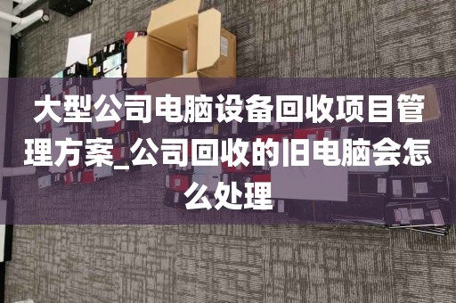 大型公司电脑设备回收项目管理方案_公司回收的旧电脑会怎么处理