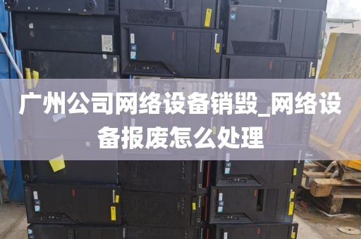 广州公司网络设备销毁_网络设备报废怎么处理