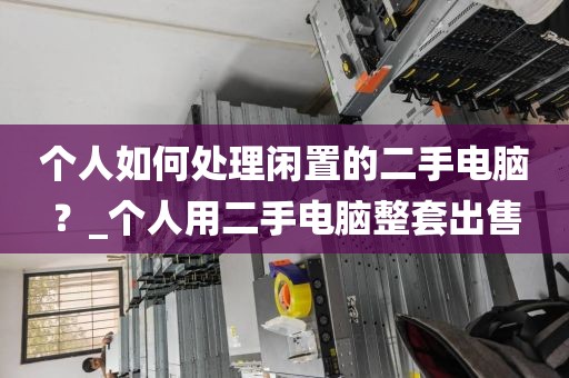 个人如何处理闲置的二手电脑？_个人用二手电脑整套出售