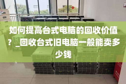 如何提高台式电脑的回收价值？_回收台式旧电脑一般能卖多少钱
