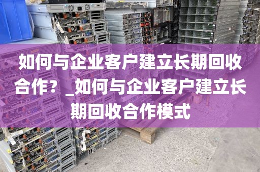 如何与企业客户建立长期回收合作？_如何与企业客户建立长期回收合作模式