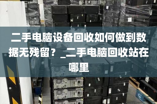 二手电脑设备回收如何做到数据无残留？_二手电脑回收站在哪里
