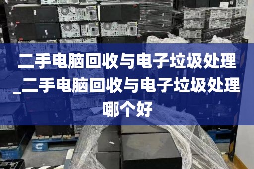 二手电脑回收与电子垃圾处理_二手电脑回收与电子垃圾处理哪个好