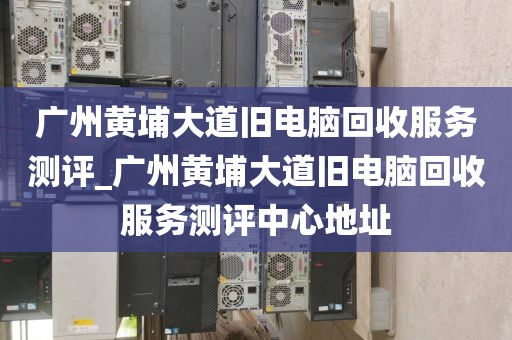 广州黄埔大道旧电脑回收服务测评_广州黄埔大道旧电脑回收服务测评中心地址