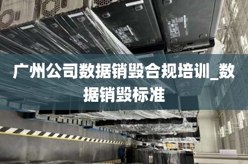 广州公司数据销毁合规培训_数据销毁标准
