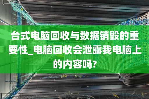 台式电脑回收与数据销毁的重要性_电脑回收会泄露我电脑上的内容吗?