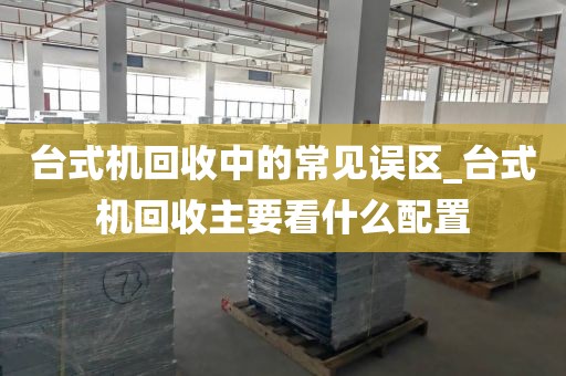 台式机回收中的常见误区_台式机回收主要看什么配置