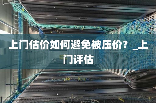 上门估价如何避免被压价？_上门评估