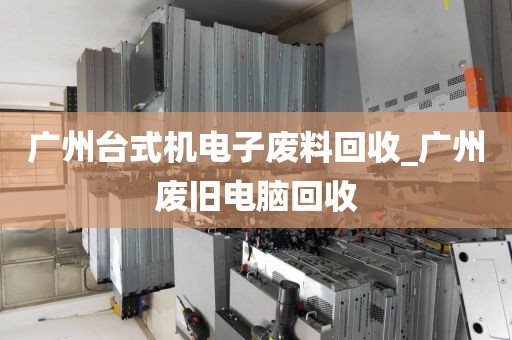 广州台式机电子废料回收_广州废旧电脑回收