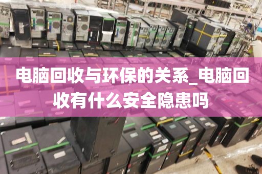 电脑回收与环保的关系_电脑回收有什么安全隐患吗