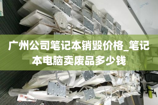 广州公司笔记本销毁价格_笔记本电脑卖废品多少钱