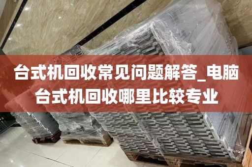 台式机回收常见问题解答_电脑台式机回收哪里比较专业