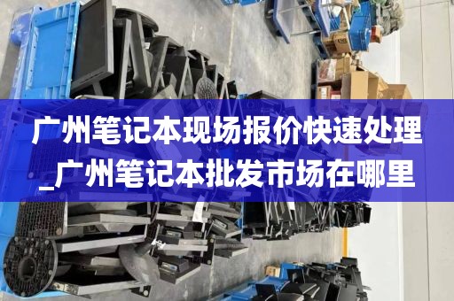 广州笔记本现场报价快速处理_广州笔记本批发市场在哪里
