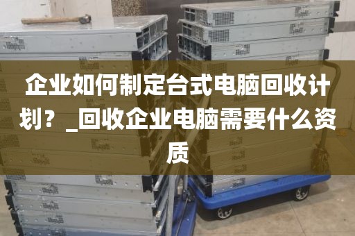 企业如何制定台式电脑回收计划？_回收企业电脑需要什么资质