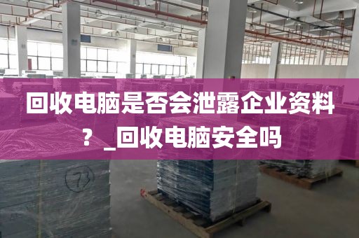 回收电脑是否会泄露企业资料？_回收电脑安全吗