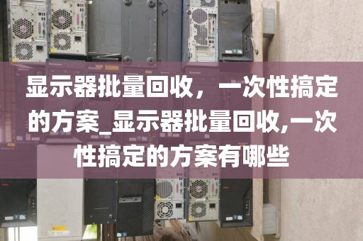 显示器批量回收，一次性搞定的方案_显示器批量回收,一次性搞定的方案有哪些