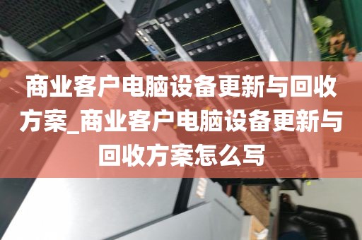 商业客户电脑设备更新与回收方案_商业客户电脑设备更新与回收方案怎么写