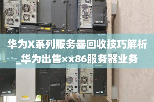 华为X系列服务器回收技巧解析_华为出售×x86服务器业务