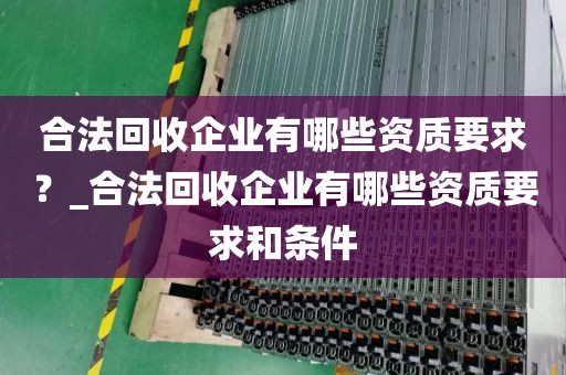 合法回收企业有哪些资质要求？_合法回收企业有哪些资质要求和条件