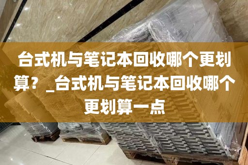 台式机与笔记本回收哪个更划算？_台式机与笔记本回收哪个更划算一点