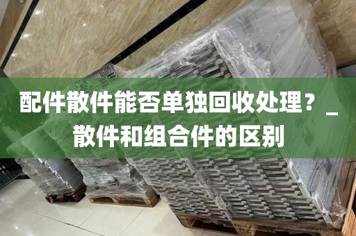 配件散件能否单独回收处理？_散件和组合件的区别