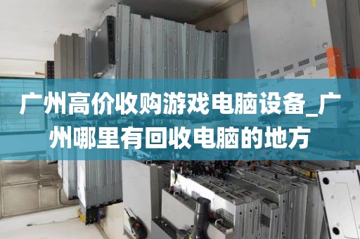 广州高价收购游戏电脑设备_广州哪里有回收电脑的地方