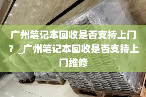 广州笔记本回收是否支持上门？_广州笔记本回收是否支持上门维修