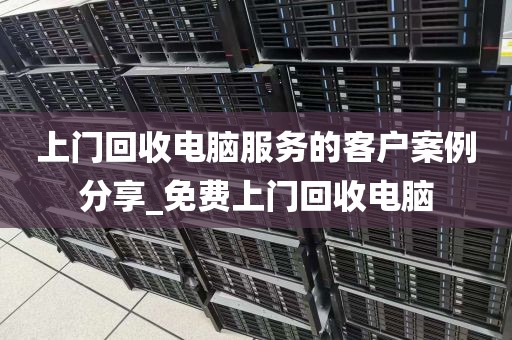 上门回收电脑服务的客户案例分享_免费上门回收电脑