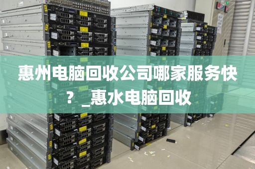 惠州电脑回收公司哪家服务快？_惠水电脑回收