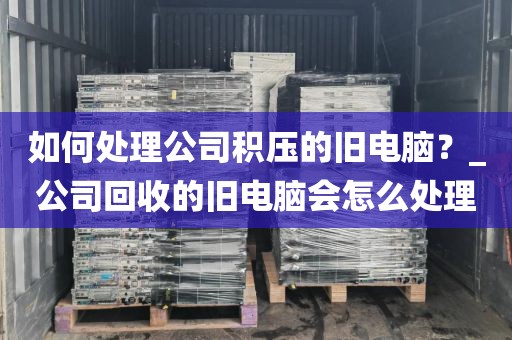 如何处理公司积压的旧电脑？_公司回收的旧电脑会怎么处理