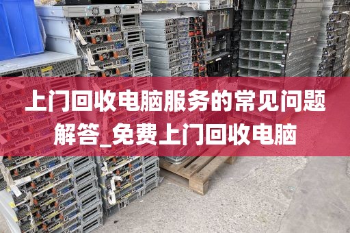 上门回收电脑服务的常见问题解答_免费上门回收电脑